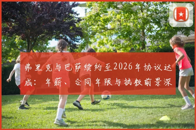 弗里克与巴萨续约至2026年协议达成：年薪、合同年限与执教前景深度解读