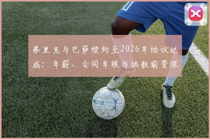 弗里克与巴萨续约至2026年协议达成：年薪、合同年限与执教前景深度解读