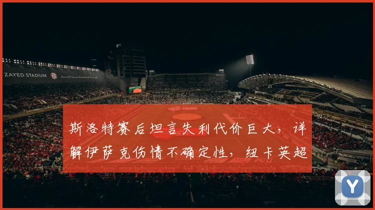 斯洛特赛后坦言失利代价巨大，详解伊萨克伤情不确定性，纽卡英超收官战锋线告急