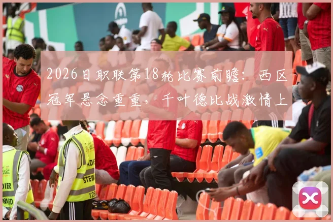 2026日职联第18轮比赛前瞻：西区冠军悬念重重，千叶德比战激情上演，附赛程时间与核心看点分析