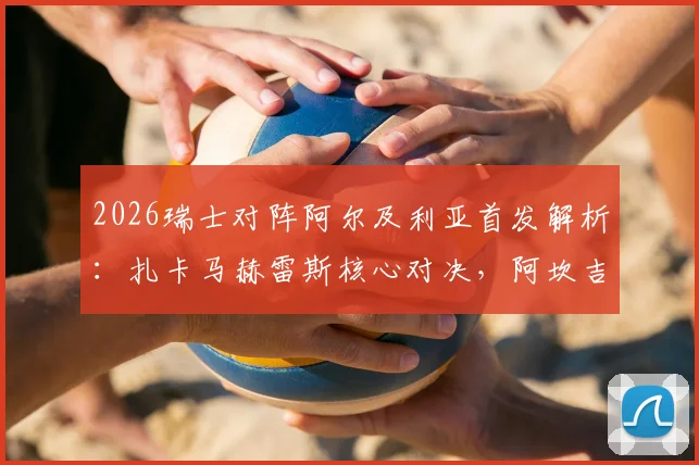2026瑞士对阵阿尔及利亚首发解析：扎卡马赫雷斯核心对决，阿坎吉领衔后防，附双方历史交锋与阵容解读