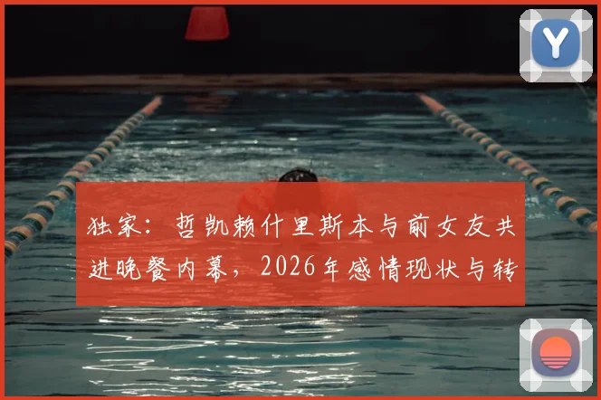 独家：哲凯赖什里斯本与前女友共进晚餐内幕，2026年感情现状与转会传闻全解析