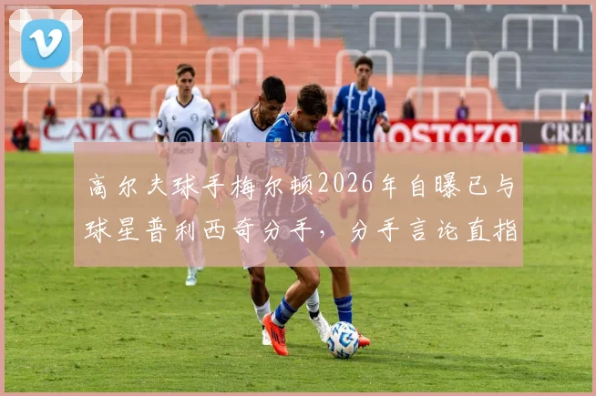 高尔夫球手梅尔顿2026年自曝已与球星普利西奇分手，分手言论直指痛点引热议