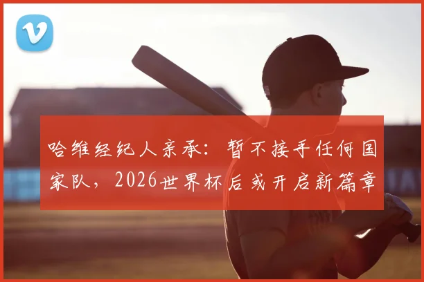 哈维经纪人亲承：暂不接手任何国家队，2026世界杯后或开启新篇章，球迷关注未来去向