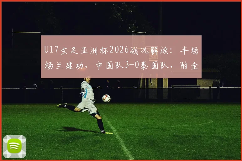 U17女足亚洲杯2026战况解读：半场杨兰建功，中国队3-0泰国队，附全场数据与技术统计一览