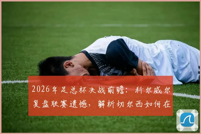 2026年足总杯决战前瞻:科尔威尔复盘联赛遗憾,解析切尔西如何在温布利战胜曼城