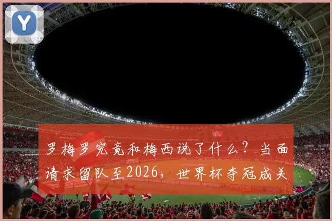 罗梅罗究竟和梅西说了什么?当面请求留队至2026,世界杯夺冠成关键条件