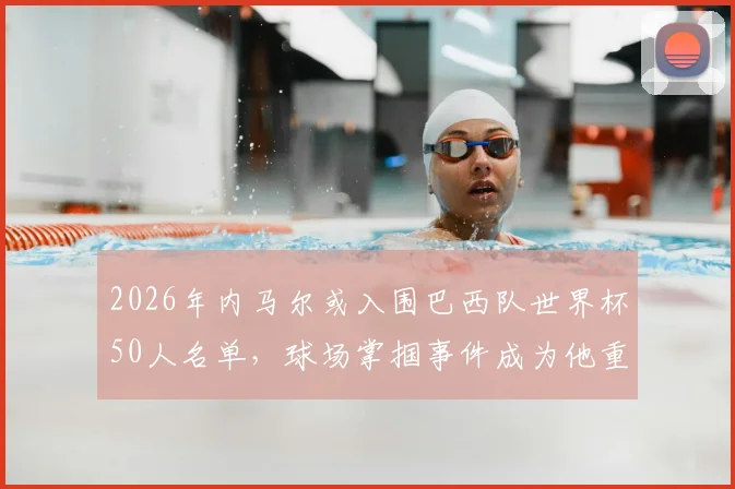 2026年内马尔或入围巴西队世界杯50人名单，球场掌掴事件成为他重返国家队的重要变数