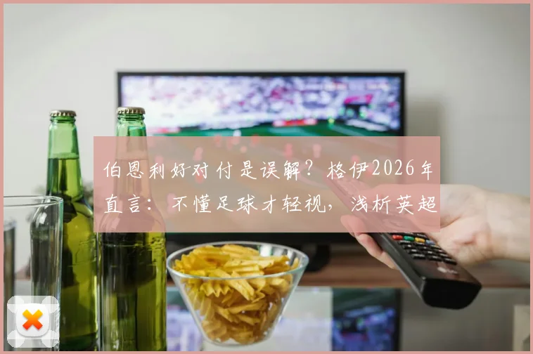 伯恩利好对付是误解？格伊2026年直言：不懂足球才轻视，浅析英超保级队真实战力与净胜球规则