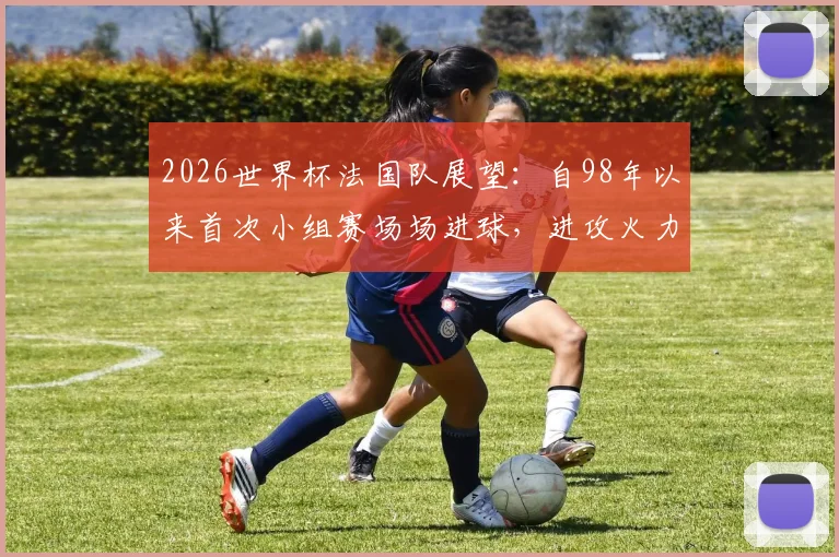2026世界杯法国队展望:自98年以来首次小组赛场场进球,进攻火力能否延续至淘汰赛?
