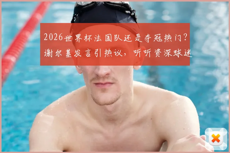 2026世界杯法国队还是夺冠热门？谢尔基发言引热议，听听资深球迷如何深度分析球队内部状态