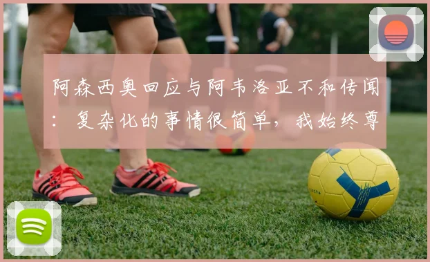 阿森西奥回应与阿韦洛亚不和传闻：复杂化的事情很简单，我始终尊重2026年主帅