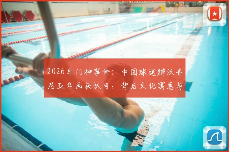 2026年门神事件：中国球迷赠沃齐尼亚年画获认可，背后文化寓意与球星反应全解析