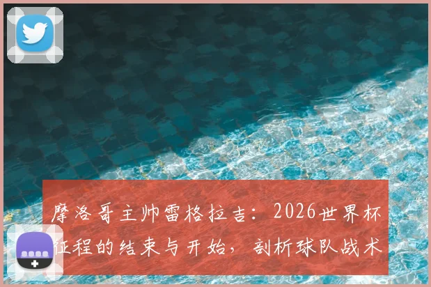 摩洛哥主帅雷格拉吉:2026世界杯征程的结束与开始,剖析球队战术风格与未来雄心