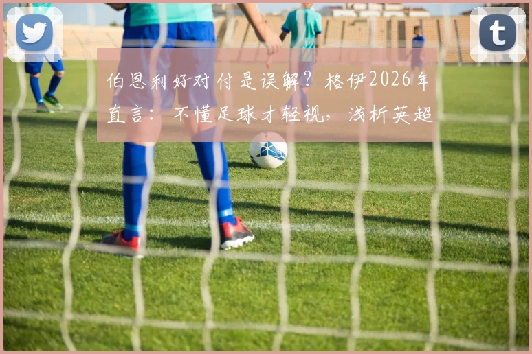 伯恩利好对付是误解？格伊2026年直言：不懂足球才轻视，浅析英超保级队真实战力与净胜球规则