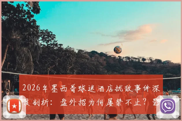 2026年墨西哥球迷酒店扰敌事件深度剖析：盘外招为何屡禁不止？影响几何？