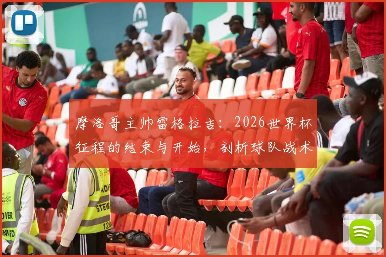 摩洛哥主帅雷格拉吉：2026世界杯征程的结束与开始，剖析球队战术风格与未来雄心