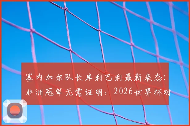 塞内加尔队长库利巴利最新表态:非洲冠军无需证明,2026世界杯对阵法国将全力以赴争胜