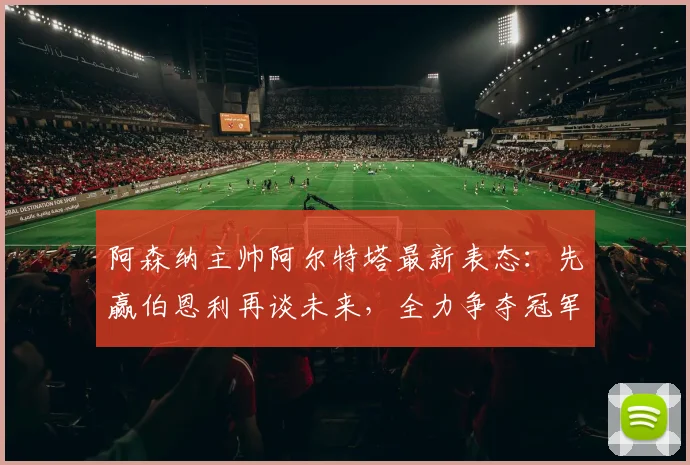 阿森纳主帅阿尔特塔最新表态：先赢伯恩利再谈未来，全力争夺冠军是2026年首要目标
