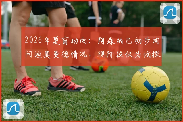 2026年夏窗动向：阿森纳已初步询问迪奥曼德情况，现阶段仅为试探性接触
