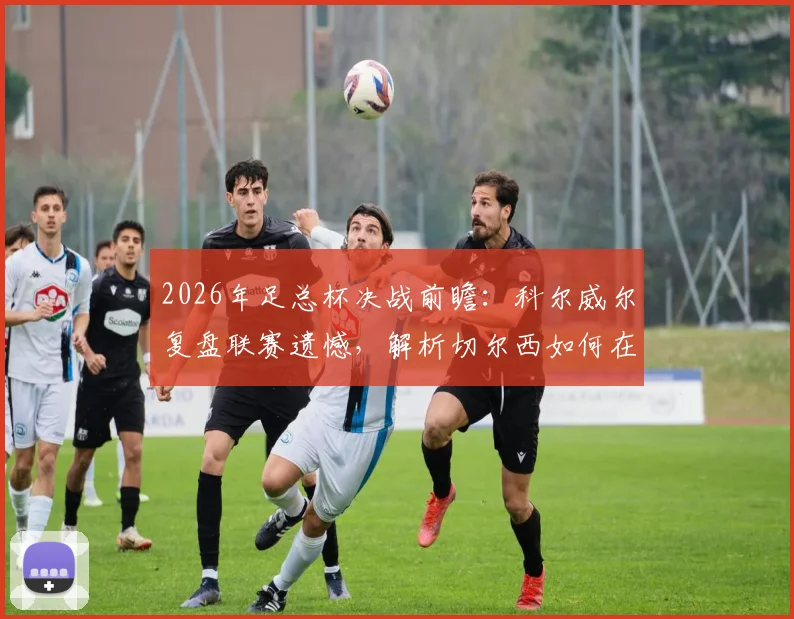 2026年足总杯决战前瞻:科尔威尔复盘联赛遗憾,解析切尔西如何在温布利战胜曼城