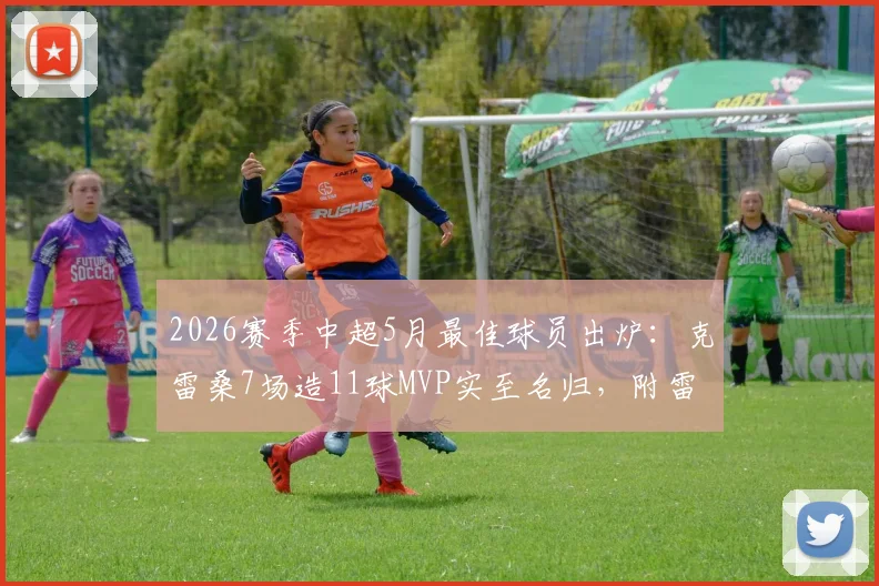 2026赛季中超5月最佳球员出炉：克雷桑7场造11球MVP实至名归，附雷速体育评选详情与表现深度解读