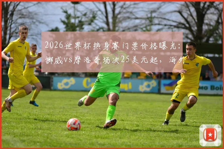 2026世界杯热身赛门票价格曝光:挪威vs摩洛哥场次25美元起,海外购票实操指南