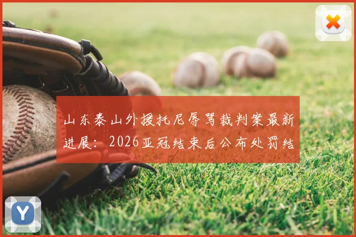 山东泰山外援托尼辱骂裁判案最新进展：2026亚冠结束后公布处罚结果，详细解析足协纪律审理流程