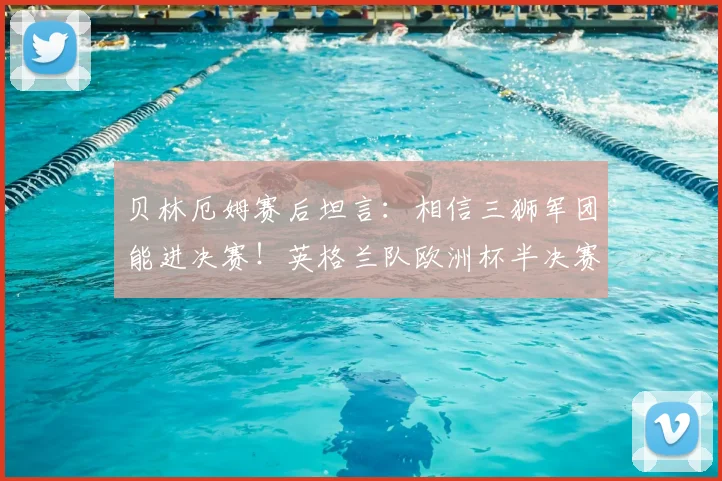 贝林厄姆赛后坦言：相信三狮军团能进决赛！英格兰队欧洲杯半决赛前景全面解析