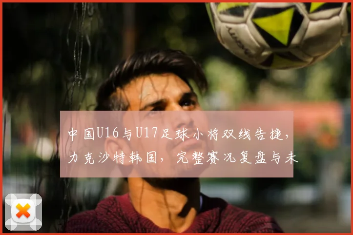 中国U16与U17足球小将双线告捷，力克沙特韩国，完整赛况复盘与未来展望