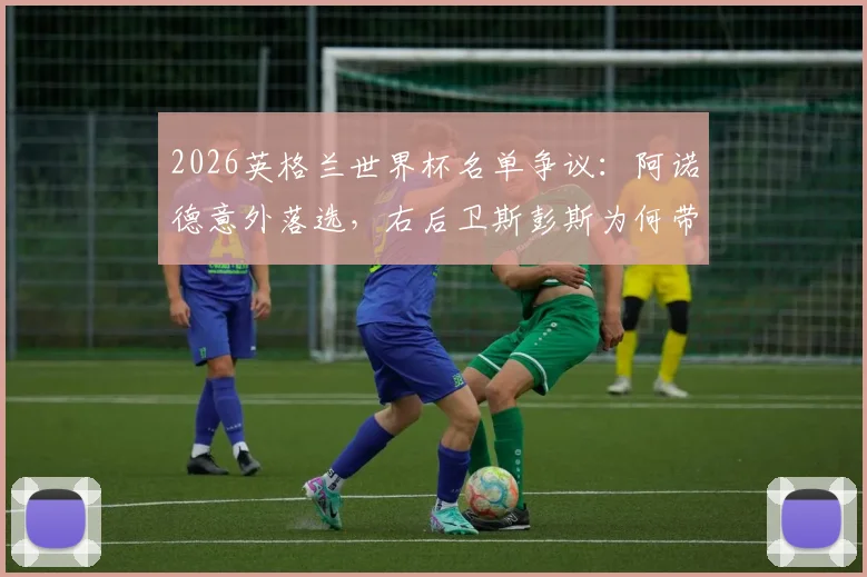 2026英格兰世界杯名单争议：阿诺德意外落选，右后卫斯彭斯为何带伤入围？索斯盖特选人标准引热议