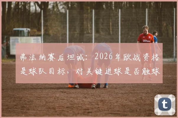 弗法纳赛后坦诚:2026年欧战资格是球队目标,对关键进球是否触球感到不确定