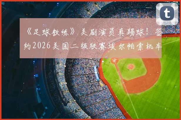 《足球教练》美剧演员真踢球！签约2026美国二级联赛埃尔帕索机车队，跨界职业足球有多难？