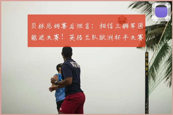 贝林厄姆赛后坦言：相信三狮军团能进决赛！英格兰队欧洲杯半决赛前景全面解析