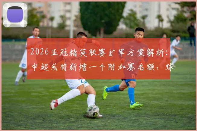 2026亚冠精英联赛扩军方案解析：中超或将新增一个附加赛名额，球迷需了解哪些关键信息