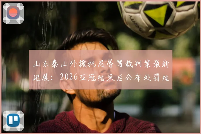 山东泰山外援托尼辱骂裁判案最新进展：2026亚冠结束后公布处罚结果，详细解析足协纪律审理流程