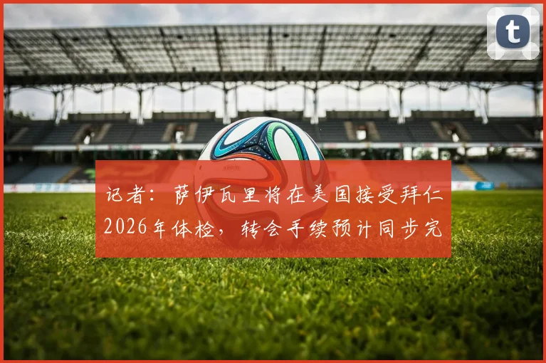 记者:萨伊瓦里将在美国接受拜仁2026年体检,转会手续预计同步完成