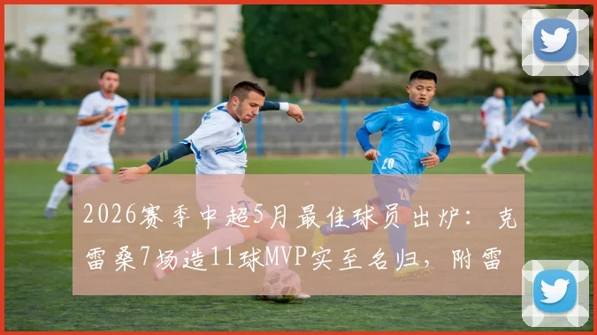 2026赛季中超5月最佳球员出炉：克雷桑7场造11球MVP实至名归，附雷速体育评选详情与表现深度解读