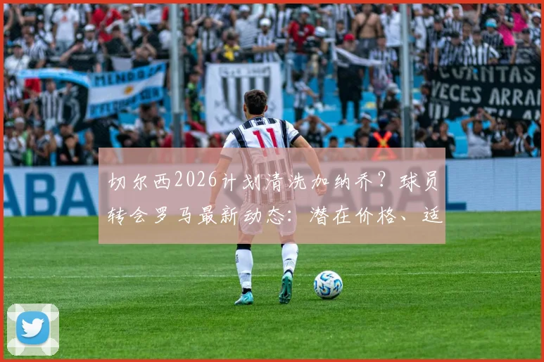 切尔西2026计划清洗加纳乔？球员转会罗马最新动态：潜在价格、适配分析与转会障碍解读