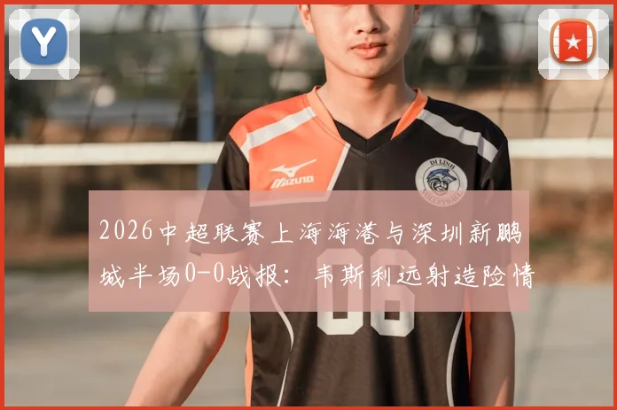 2026中超联赛上海海港与深圳新鹏城半场0-0战报：韦斯利远射造险情，李新翔错失关键得分良机，战术攻防细节一览