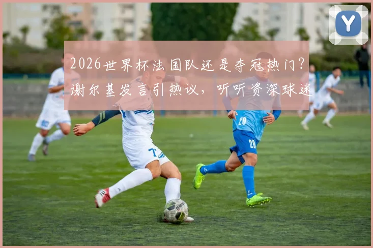 2026世界杯法国队还是夺冠热门？谢尔基发言引热议，听听资深球迷如何深度分析球队内部状态