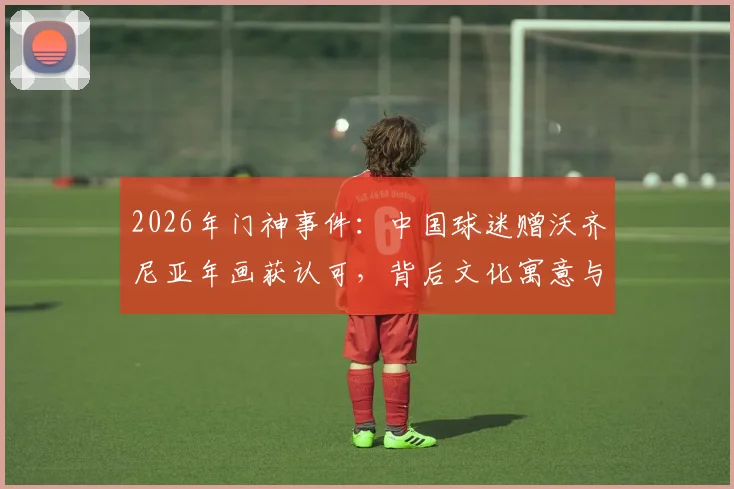 2026年门神事件：中国球迷赠沃齐尼亚年画获认可，背后文化寓意与球星反应全解析