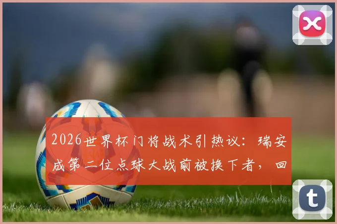2026世界杯门将战术引热议：瑞安成第二位点球大战前被换下者，回顾荷兰成功案例与换人时机抉择