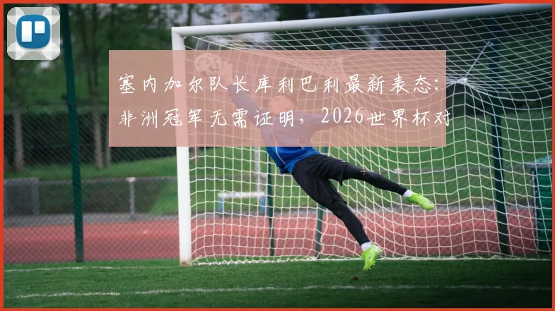 塞内加尔队长库利巴利最新表态:非洲冠军无需证明,2026世界杯对阵法国将全力以赴争胜