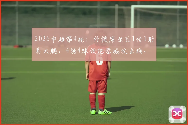 2026中超第4轮：外援席尔瓦1传1射真大腿，4场4球领跑蓉城攻击线，完整数据解析