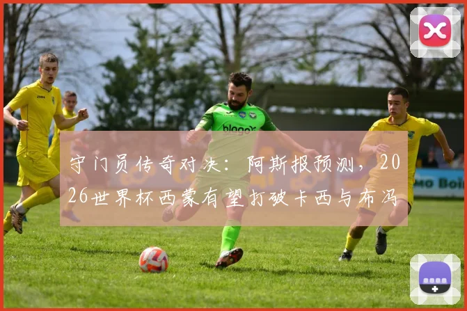 守门员传奇对决：阿斯报预测，2026世界杯西蒙有望打破卡西与布冯都未能做到的纪录