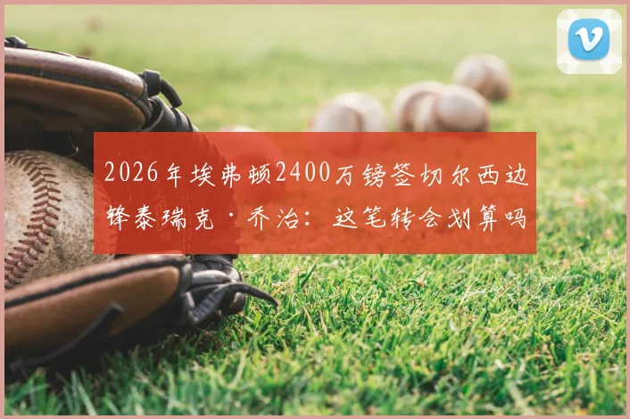 2026年埃弗顿2400万镑签切尔西边锋泰瑞克·乔治：这笔转会划算吗？解读球员特点与战术价值