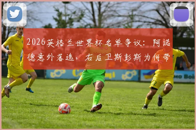 2026英格兰世界杯名单争议：阿诺德意外落选，右后卫斯彭斯为何带伤入围？索斯盖特选人标准引热议