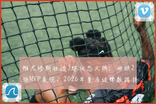 维尼修斯独造3球状态火热：回顾2场MVP表现，2026年皇马边锋数据持续爆发的背后原因分析