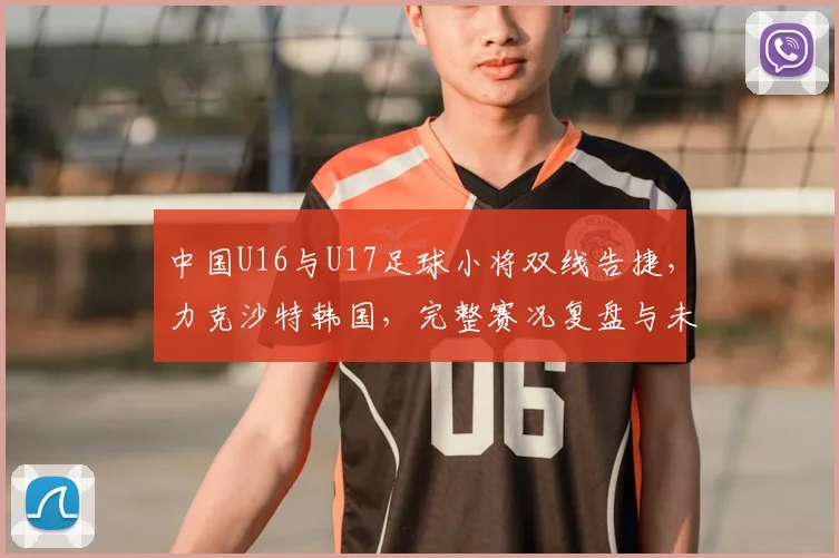 中国U16与U17足球小将双线告捷，力克沙特韩国，完整赛况复盘与未来展望